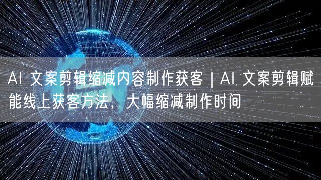 AI 文案剪辑缩减内容制作获客｜AI 文案剪辑赋能线上获客方法，大幅缩减制作时间