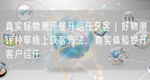真实好物测评提升信任获客｜好物测评种草线上获客方法，真实体验提升客户信任