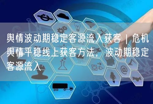 舆情波动期稳定客源流入获客｜危机舆情平稳线上获客方法，波动期稳定客源流入