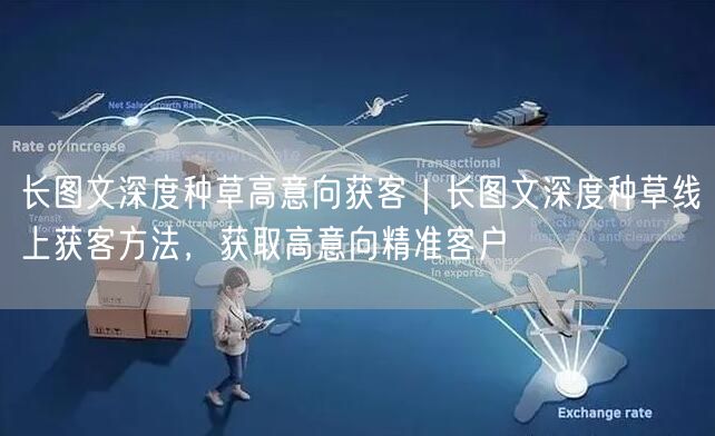 长图文深度种草高意向获客｜长图文深度种草线上获客方法，获取高意向精准客户