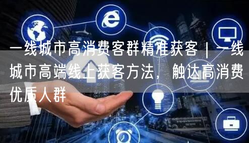 一线城市高消费客群精准获客｜一线城市高端线上获客方法，触达高消费优质人群