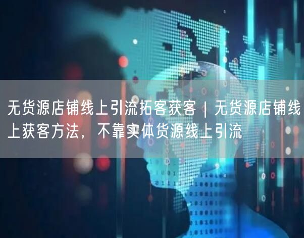无货源店铺线上引流拓客获客｜无货源店铺线上获客方法，不靠实体货源线上引流
