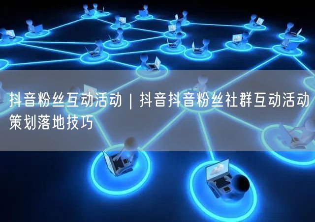 抖音粉丝互动活动｜抖音抖音粉丝社群互动活动策划落地技巧