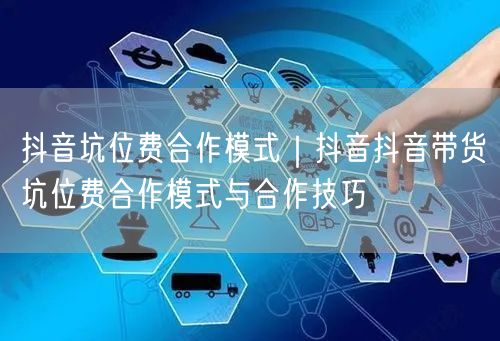 抖音坑位费合作模式｜抖音抖音带货坑位费合作模式与合作技巧