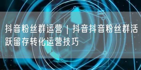 抖音粉丝群运营｜抖音抖音粉丝群活跃留存转化运营技巧
