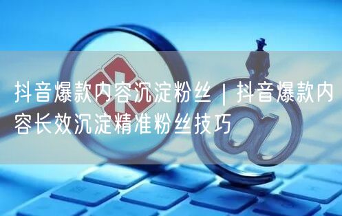 抖音爆款内容沉淀粉丝｜抖音爆款内容长效沉淀精准粉丝技巧