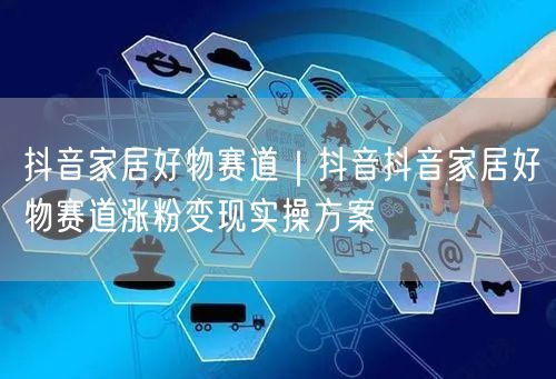 抖音家居好物赛道｜抖音抖音家居好物赛道涨粉变现实操方案