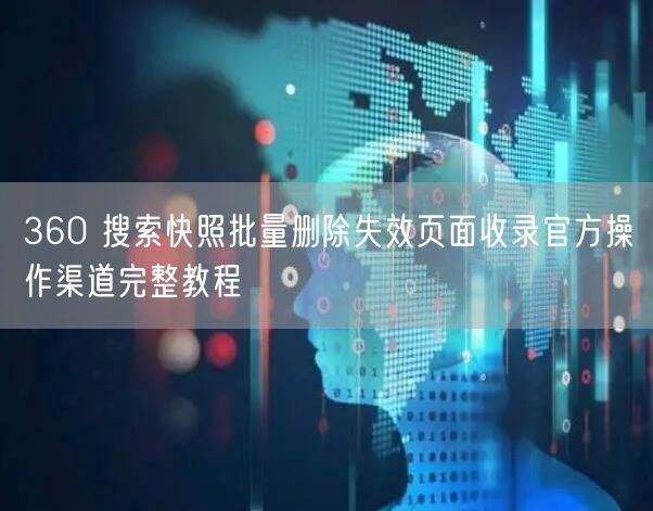 360 搜索快照批量删除失效页面收录官方操作渠道完整教程