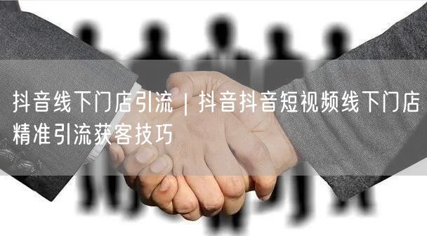 抖音线下门店引流｜抖音抖音短视频线下门店精准引流获客技巧