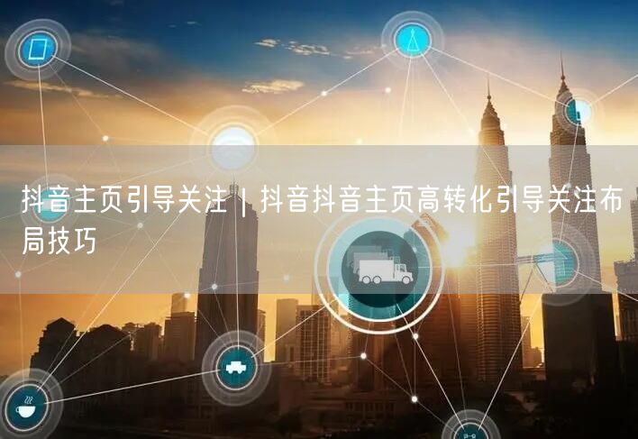 抖音主页引导关注｜抖音抖音主页高转化引导关注布局技巧