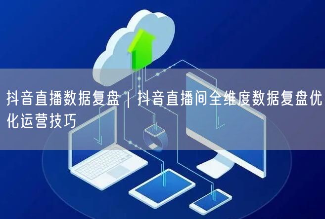 抖音直播数据复盘｜抖音直播间全维度数据复盘优化运营技巧
