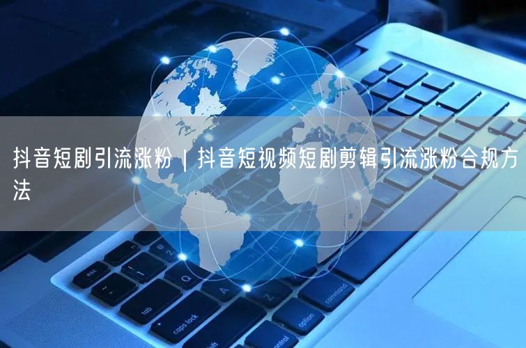 抖音短剧引流涨粉｜抖音短视频短剧剪辑引流涨粉合规方法