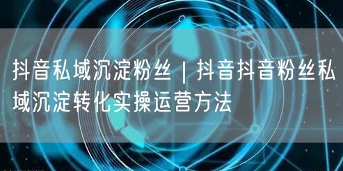 抖音私域沉淀粉丝｜抖音抖音粉丝私域沉淀转化实操运营方法