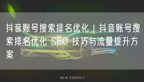 抖音账号搜索排名优化｜抖音账号搜索排名优化 SEO 技巧与流量提升方案