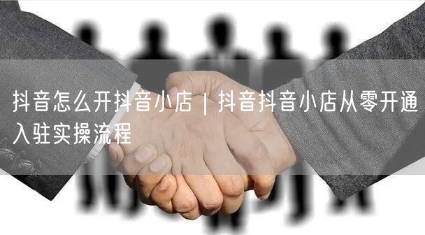 抖音怎么开抖音小店｜抖音抖音小店从零开通入驻实操流程