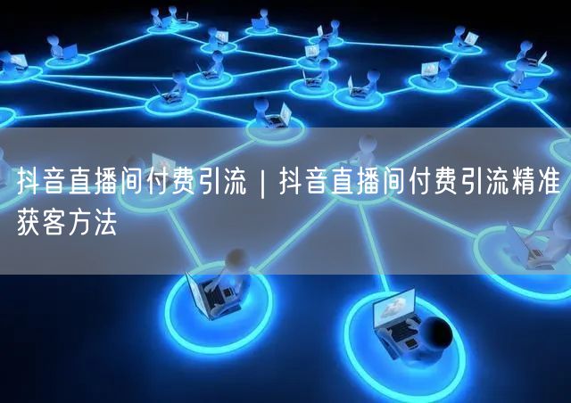 抖音直播间付费引流｜抖音直播间付费引流精准获客方法