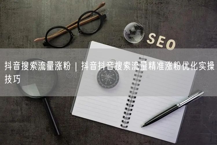 抖音搜索流量涨粉｜抖音抖音搜索流量精准涨粉优化实操技巧