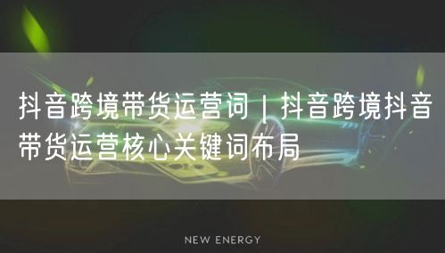 抖音跨境带货运营词｜抖音跨境抖音带货运营核心关键词布局