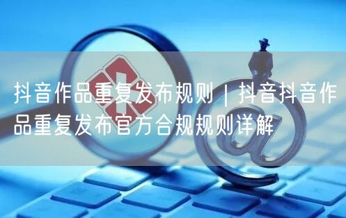 抖音作品重复发布规则｜抖音抖音作品重复发布官方合规规则详解