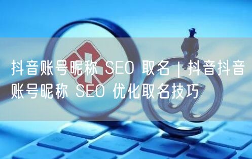 抖音账号昵称 SEO 取名｜抖音抖音账号昵称 SEO 优化取名技巧