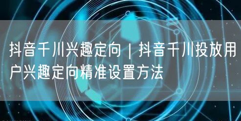 抖音千川兴趣定向｜抖音千川投放用户兴趣定向精准设置方法