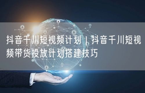 抖音千川短视频计划｜抖音千川短视频带货投放计划搭建技巧