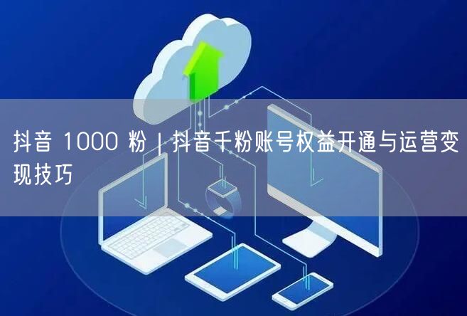 抖音 1000 粉｜抖音千粉账号权益开通与运营变现技巧