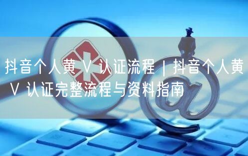 抖音个人黄 V 认证流程｜抖音个人黄 V 认证完整流程与资料指南