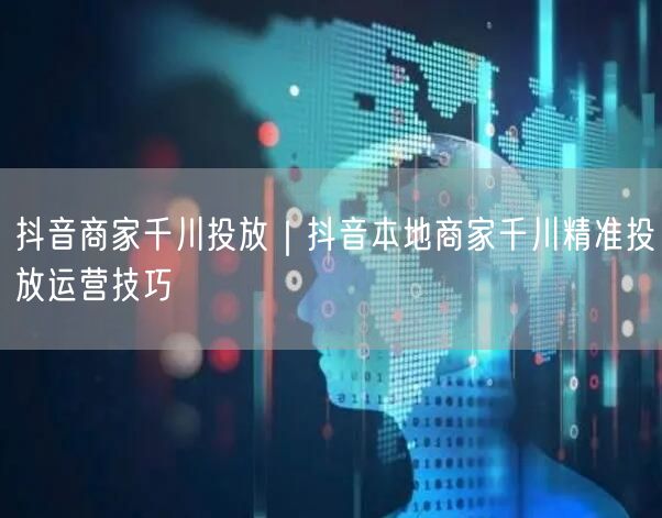抖音商家千川投放｜抖音本地商家千川精准投放运营技巧