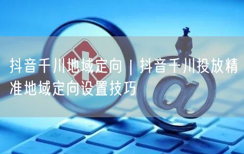 抖音千川地域定向｜抖音千川投放精准地域定向设置技巧