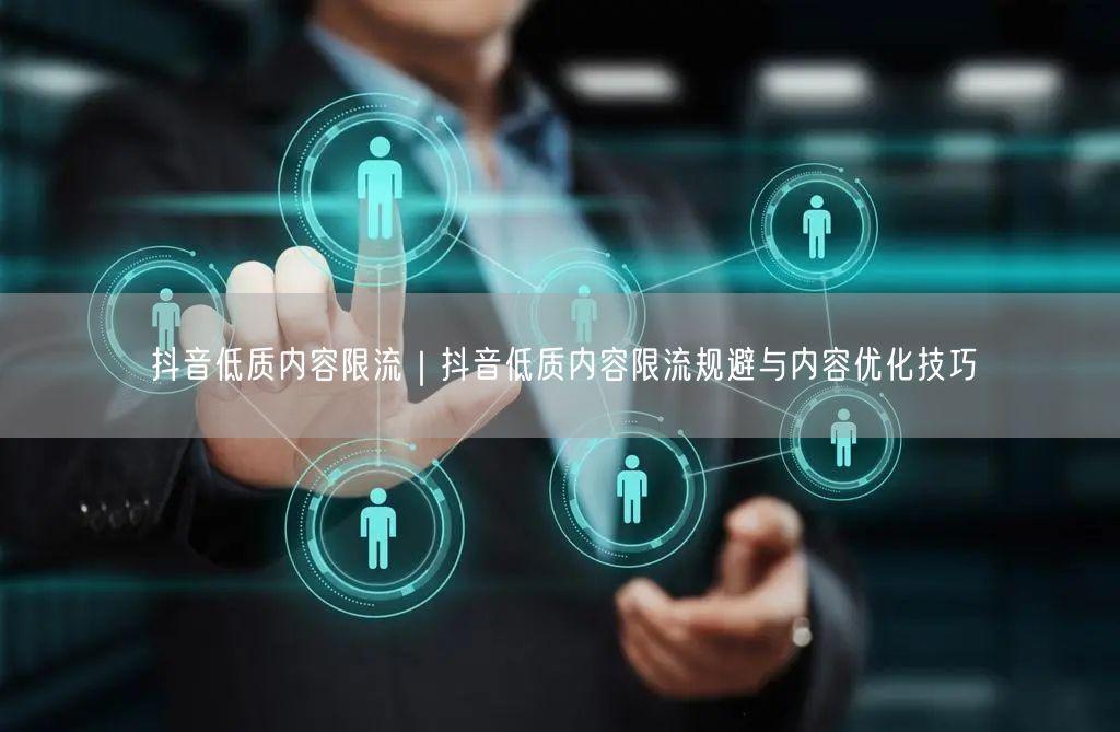 抖音低质内容限流｜抖音低质内容限流规避与内容优化技巧