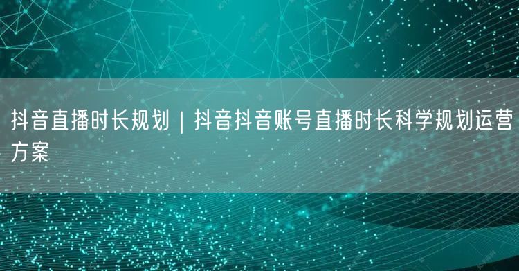 抖音直播时长规划｜抖音抖音账号直播时长科学规划运营方案