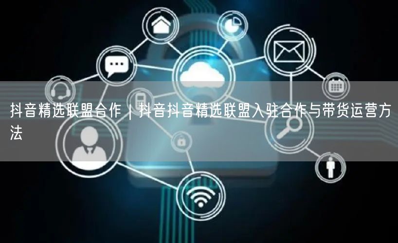抖音精选联盟合作｜抖音抖音精选联盟入驻合作与带货运营方法