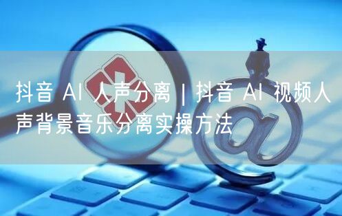 抖音 AI 人声分离｜抖音 AI 视频人声背景音乐分离实操方法