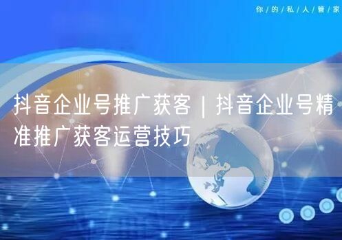 抖音企业号推广获客｜抖音企业号精准推广获客运营技巧