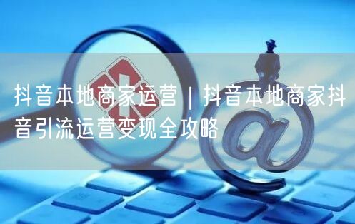 抖音本地商家运营｜抖音本地商家抖音引流运营变现全攻略