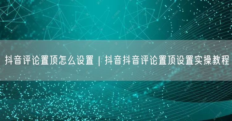抖音评论置顶怎么设置｜抖音抖音评论置顶设置实操教程