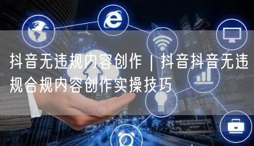 抖音无违规内容创作｜抖音抖音无违规合规内容创作实操技巧