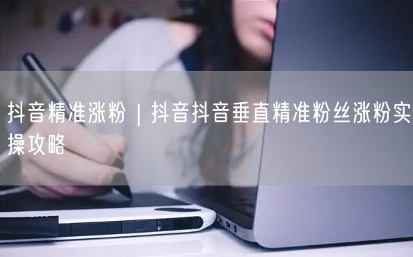 抖音精准涨粉｜抖音抖音垂直精准粉丝涨粉实操攻略