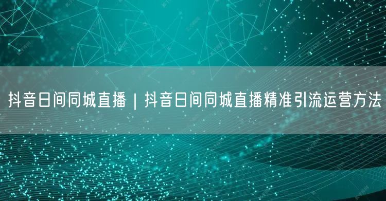 抖音日间同城直播｜抖音日间同城直播精准引流运营方法