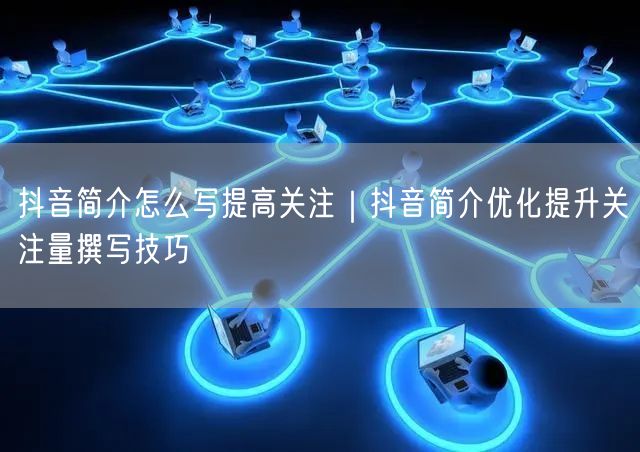 抖音简介怎么写提高关注｜抖音简介优化提升关注量撰写技巧