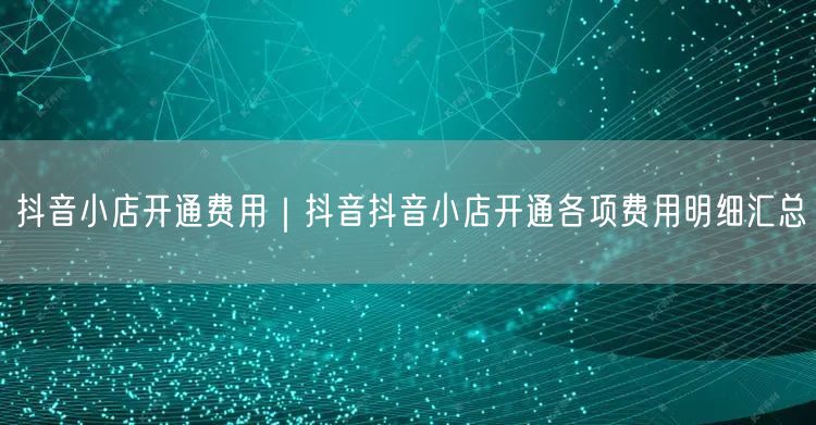 抖音小店开通费用｜抖音抖音小店开通各项费用明细汇总