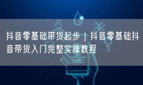 抖音零基础带货起步｜抖音零基础抖音带货入门完整实操教程