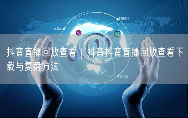 抖音直播回放查看｜抖音抖音直播回放查看下载与复盘方法
