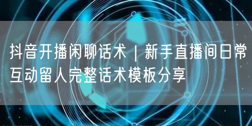 抖音开播闲聊话术｜新手直播间日常互动留人完整话术模板分享
