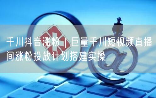 千川抖音涨粉｜巨量千川短视频直播间涨粉投放计划搭建实操