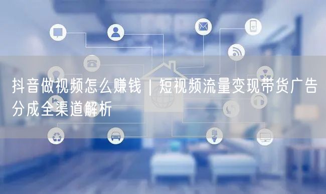 抖音做视频怎么赚钱｜短视频流量变现带货广告分成全渠道解析
