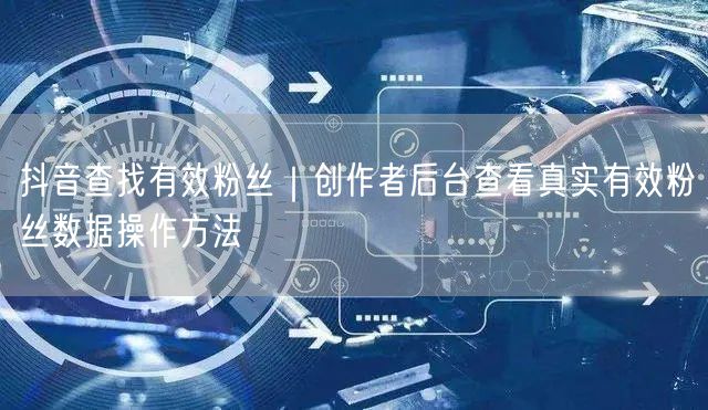 抖音查找有效粉丝｜创作者后台查看真实有效粉丝数据操作方法