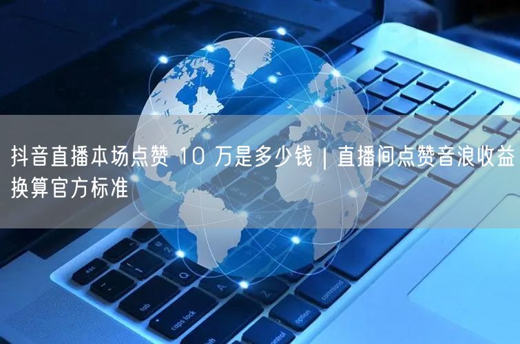 抖音直播本场点赞 10 万是多少钱｜直播间点赞音浪收益换算官方标准