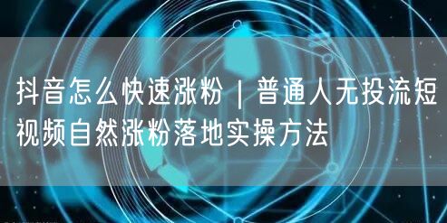 抖音怎么快速涨粉｜普通人无投流短视频自然涨粉落地实操方法